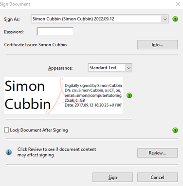Sign Document  Sign As:  Passwo rd:  Simon Cubbin (Simon Cubbin) 202209.12  Certificate Issuer: Simon Cubbin  Appearance:  Standard Text  Simon  Digitally signed by Simon Cubbin  DN: cm—Simon Cubbin, 0=CT, ou,  Cubbin  co_uk. c=GB  Date: 201709.12 *0100'  Lock Document After Signing  Click Review to see if document content  may affect signing  Sign  Info...  Review...  Cancel 